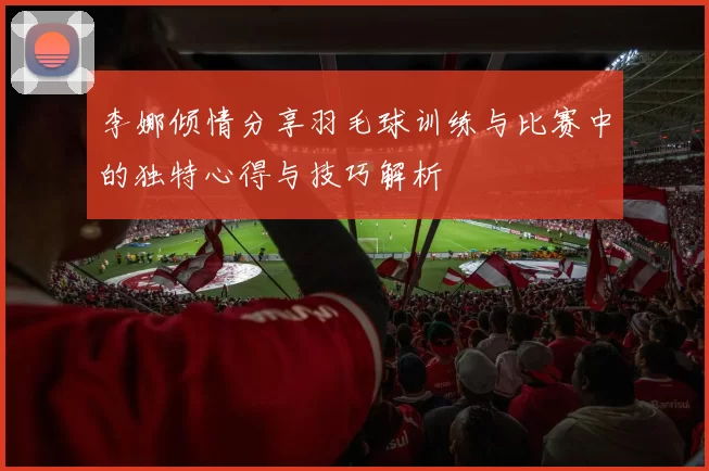 李娜倾情分享羽毛球训练与比赛中的独特心得与技巧解析