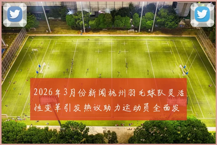 2026年3月份新闻杭州羽毛球队灵活性变革引发热议助力运动员全面发展与竞技水平提升