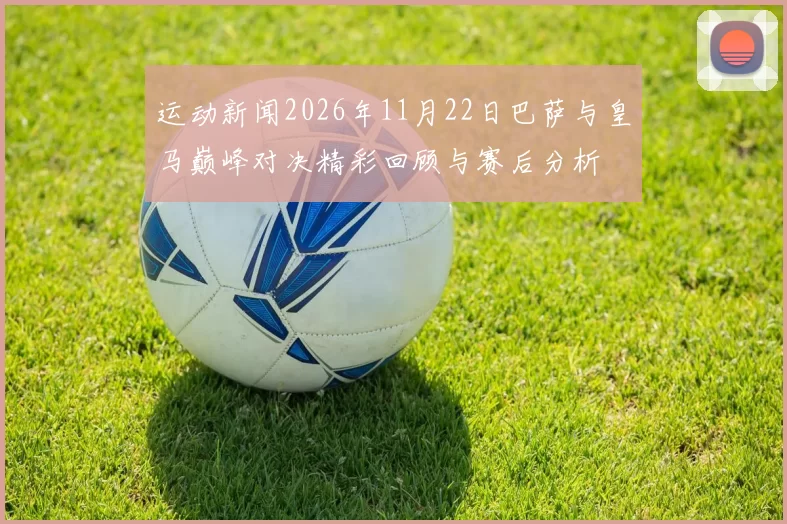 运动新闻2026年11月22日巴萨与皇马巅峰对决精彩回顾与赛后分析