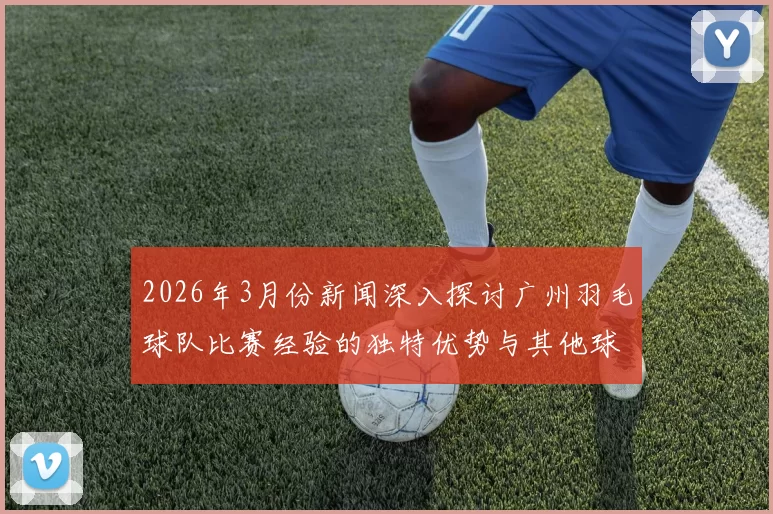 2026年3月份新闻深入探讨广州羽毛球队比赛经验的独特优势与其他球队的对比分析